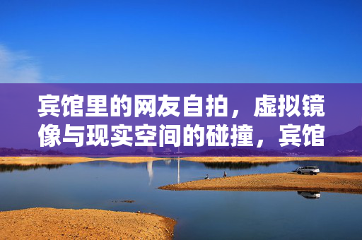 宾馆里的网友自拍,虚拟镜像与现实空间的碰撞,宾馆网友自拍,虚拟镜像与现实空间的碰撞 宾馆里的网友自拍,虚拟镜像与现实空间的碰撞,宾馆网友自拍,虚拟镜像与现实空间的碰撞