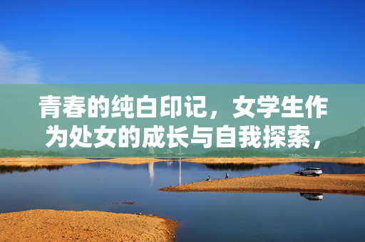 青春的纯白印记,女学生作为处女的成长与自我探索,青春的纯白印记,女学生处女成长与自我探索 青春的纯白印记,女学生作为处女的成长与自我探索,青春的纯白印记,女学生处女成长与自我探索