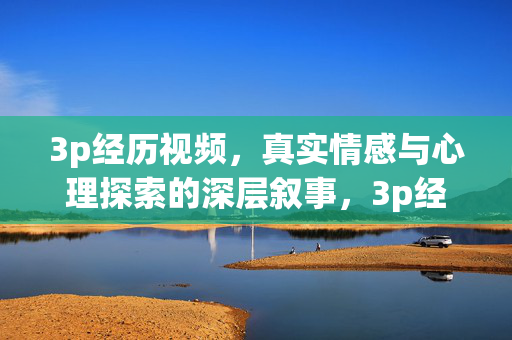 3p经历视频,真实情感与心理探索的深层叙事,3p经历视频,真实情感与心理探索的深层叙事 3p经历视频,真实情感与心理探索的深层叙事,3p经历视频,真实情感与心理探索的深层叙事