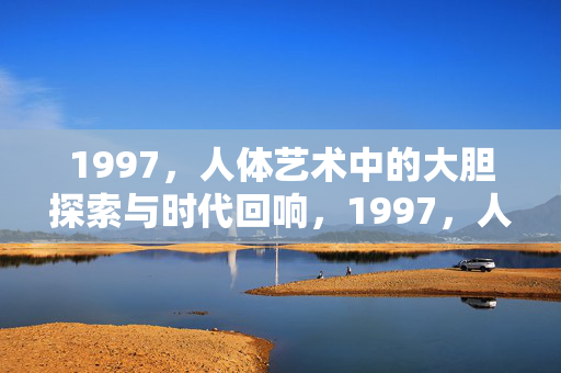 1997，人体艺术中的大胆探索与时代回响，1997，人体艺术中的大胆探索与时代回响