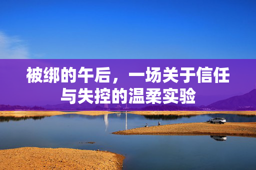 被绑的午后,一场关于信任与失控的温柔实验 被绑的午后,一场关于信任与失控的温柔实验