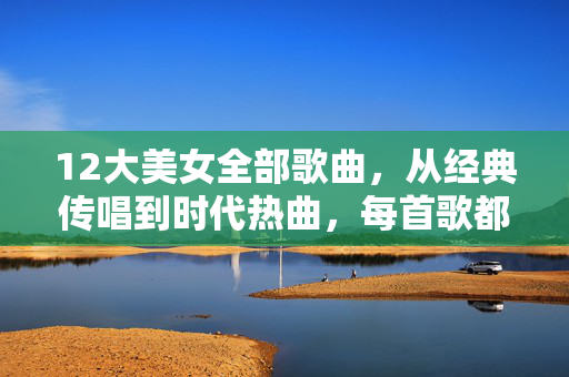 12大美女全部歌曲,从经典传唱到时代热曲,每首歌都是她们的印记 12大美女全部歌曲,从经典传唱到时代热曲,每首歌都是她们的印记