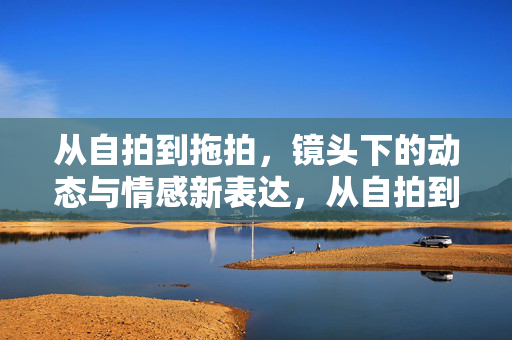 从自拍到拖拍,镜头下的动态与情感新表达,从自拍到拖拍,镜头下的动态与情感新表达 从自拍到拖拍,镜头下的动态与情感新表达,从自拍到拖拍,镜头下的动态与情感新表达