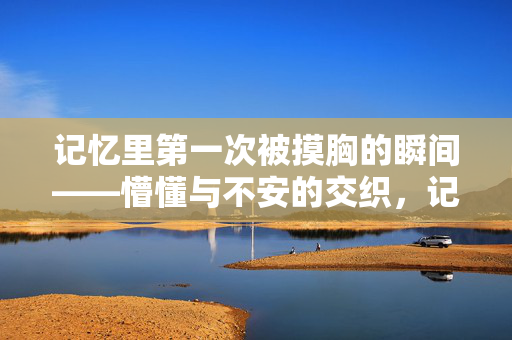 记忆里第一次被摸胸的瞬间——懵懂与不安的交织,记忆里第一次被摸胸的瞬间,懵懂与不安的交织 记忆里第一次被摸胸的瞬间——懵懂与不安的交织,记忆里第一次被摸胸的瞬间,懵懂与不安的交织