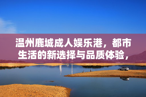 温州鹿城成人娱乐港，都市生活的新选择与品质体验，温州鹿城成人娱乐港，都市生活的新选择与品质体验