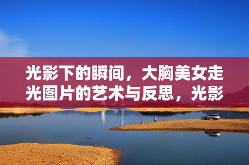 光影下的瞬间,大胸美女走光图片的艺术与反思,光影下的瞬间,大胸美女走光图片的艺术与反思 光影下的瞬间,大胸美女走光图片的艺术与反思,光影下的瞬间,大胸美女走光图片的艺术与反思