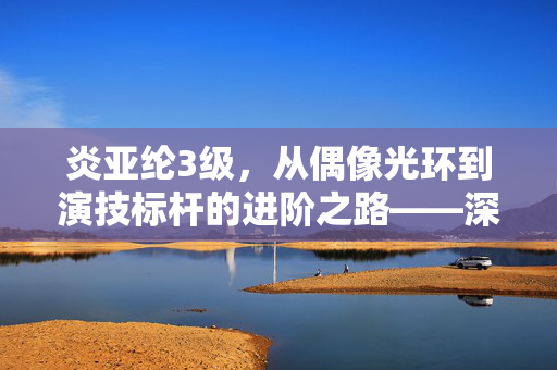 炎亚纶3级,从偶像光环到演技标杆的进阶之路——深度解析他的专业成长与行业认可 炎亚纶3级,从偶像光环到演技标杆的进阶之路——深度解析他的专业成长与行业认可