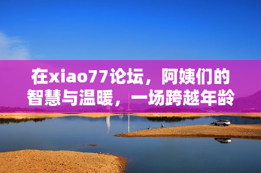 在xiao77论坛,阿姨们的智慧与温暖,一场跨越年龄的交流盛宴 在xiao77论坛,阿姨们的智慧与温暖,一场跨越年龄的交流盛宴