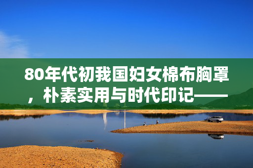 80年代初我国妇女棉布胸罩,朴素实用与时代印记——从款式图片看女性服饰变迁的缩影,80年代初我国妇女棉布胸罩,朴素实用与时代印记——从款式图片看女性服饰变迁的缩影 80年代初我国妇女棉布胸罩,朴素实用与时代印记——从款式图片看女性服饰变迁的缩影,80年代初我国妇女棉布胸罩,朴素实用与时代印记——从款式图片看女性服饰变迁的缩影