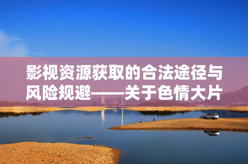 影视资源获取的合法途径与风险规避——关于色情大片种子的说明与建议,影视资源获取的合法途径与风险规避——关于色情大片种子的说明与建议 影视资源获取的合法途径与风险规避——关于色情大片种子的说明与建议,影视资源获取的合法途径与风险规避——关于色情大片种子的说明与建议