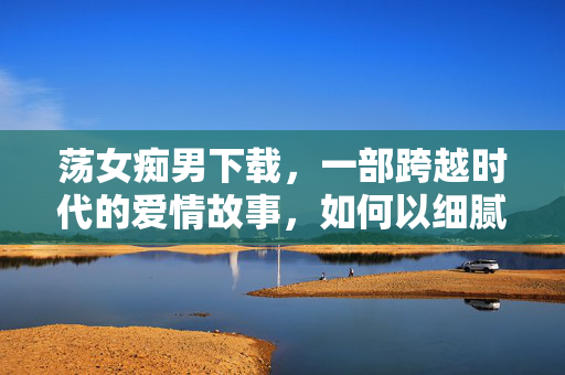 荡女痴男下载,一部跨越时代的爱情故事,如何以细腻笔触触动人心?荡女痴男,跨越时代的爱情与细腻笔触的动人力量 荡女痴男下载,一部跨越时代的爱情故事,如何以细腻笔触触动人心?荡女痴男,跨越时代的爱情与细腻笔触的动人力量