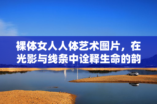 裸体女人人体艺术图片,在光影与线条中诠释生命的韵律与力量——人体艺术的美学探索与人文思考,裸体女人人体艺术,光影与线条中生命的韵律与力量——美学探索与人文思考 裸体女人人体艺术图片,在光影与线条中诠释生命的韵律与力量——人体艺术的美学探索与人文思考,裸体女人人体艺术,光影与线条中生命的韵律与力量——美学探索与人文思考