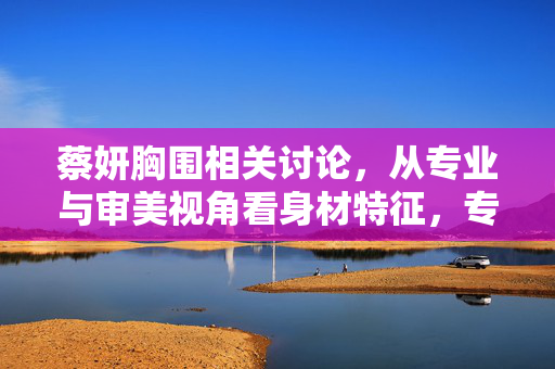 蔡妍胸围相关讨论，从专业与审美视角看身材特征，专业与审美视角解析蔡妍身材特征，胸围讨论的深度解读
