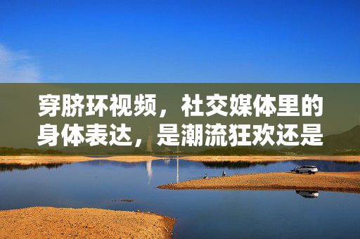 穿脐环视频,社交媒体里的身体表达,是潮流狂欢还是边界试探?穿脐环视频,社交媒体里的身体表达,是潮流狂欢还是边界试探? 穿脐环视频,社交媒体里的身体表达,是潮流狂欢还是边界试探?穿脐环视频,社交媒体里的身体表达,是潮流狂欢还是边界试探?