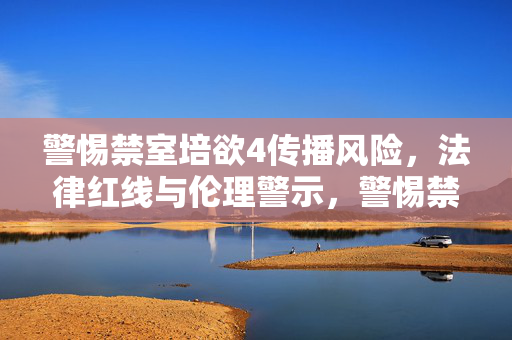 警惕禁室培欲4传播风险,法律红线与伦理警示,警惕禁室培欲4传播风险,法律红线与伦理警示 警惕禁室培欲4传播风险,法律红线与伦理警示,警惕禁室培欲4传播风险,法律红线与伦理警示