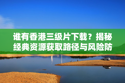 谁有香港三级片下载?揭秘经典资源获取路径与风险防范指南,谁有香港三级片下载?揭秘经典资源获取路径与风险防范指南 谁有香港三级片下载?揭秘经典资源获取路径与风险防范指南,谁有香港三级片下载?揭秘经典资源获取路径与风险防范指南