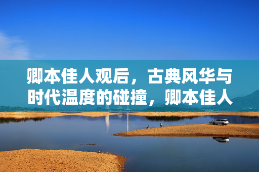卿本佳人观后,古典风华与时代温度的碰撞,卿本佳人观后,古典风华与时代温度的碰撞 卿本佳人观后,古典风华与时代温度的碰撞,卿本佳人观后,古典风华与时代温度的碰撞