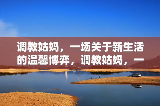 调教姑妈,一场关于新生活的温馨博弈,调教姑妈,一场关于新生活的温馨博弈 调教姑妈,一场关于新生活的温馨博弈,调教姑妈,一场关于新生活的温馨博弈