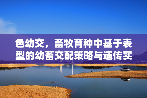 色幼交,畜牧育种中基于表型的幼畜交配策略与遗传实践,色幼交,畜牧育种中基于表型的幼畜交配策略与遗传实践 色幼交,畜牧育种中基于表型的幼畜交配策略与遗传实践,色幼交,畜牧育种中基于表型的幼畜交配策略与遗传实践
