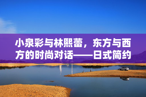 小泉彩与林熙蕾,东方与西方的时尚对话——日式简约与港式风情的美学碰撞,小泉彩与林熙蕾,日式简约与港式风情的东方西方时尚美学对话 小泉彩与林熙蕾,东方与西方的时尚对话——日式简约与港式风情的美学碰撞,小泉彩与林熙蕾,日式简约与港式风情的东方西方时尚美学对话