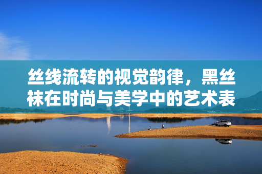 丝线流转的视觉韵律,黑丝袜在时尚与美学中的艺术表达,丝线流转的视觉韵律,黑丝袜在时尚与美学中的艺术表达 丝线流转的视觉韵律,黑丝袜在时尚与美学中的艺术表达,丝线流转的视觉韵律,黑丝袜在时尚与美学中的艺术表达