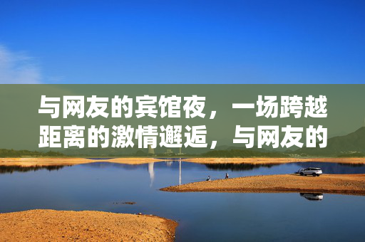 与网友的宾馆夜,一场跨越距离的激情邂逅,与网友的宾馆夜,一场跨越距离的激情邂逅 与网友的宾馆夜,一场跨越距离的激情邂逅,与网友的宾馆夜,一场跨越距离的激情邂逅