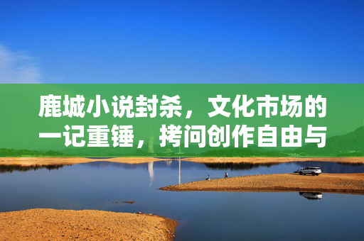 鹿城小说封杀，文化市场的一记重锤，拷问创作自由与价值取向，鹿城小说封杀，文化市场的一记重锤，拷问创作自由与价值取向