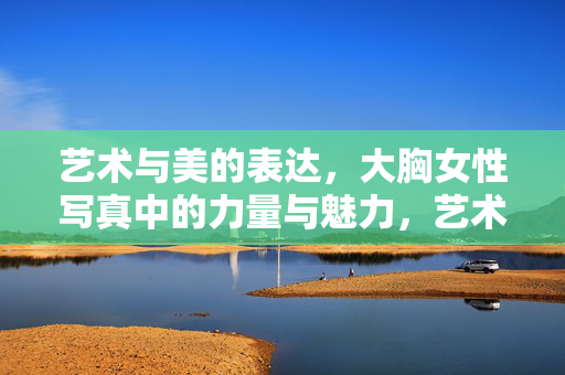 艺术与美的表达,大胸女性写真中的力量与魅力,艺术与美的表达,大胸女性写真中的力量与魅力 艺术与美的表达,大胸女性写真中的力量与魅力,艺术与美的表达,大胸女性写真中的力量与魅力