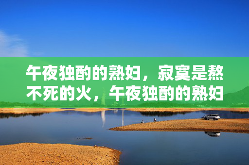 午夜独酌的熟妇，寂寞是熬不死的火，午夜独酌的熟妇，寂寞是熬不死的火