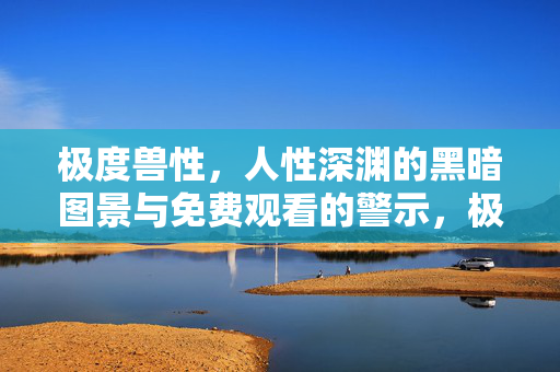 极度兽性,人性深渊的黑暗图景与免费观看的警示,极度兽性,人性深渊的黑暗图景与免费观看的警示 极度兽性,人性深渊的黑暗图景与免费观看的警示,极度兽性,人性深渊的黑暗图景与免费观看的警示