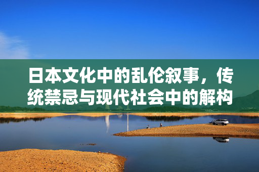日本文化中的乱伦叙事,传统禁忌与现代社会中的解构,日本文化中的乱伦叙事,传统禁忌与现代社会中的解构 日本文化中的乱伦叙事,传统禁忌与现代社会中的解构,日本文化中的乱伦叙事,传统禁忌与现代社会中的解构
