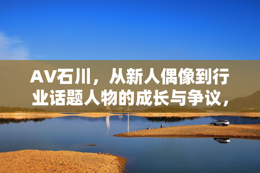 AV石川,从新人偶像到行业话题人物的成长与争议,AV石川,从新人偶像到行业话题人物的成长与争议 AV石川,从新人偶像到行业话题人物的成长与争议,AV石川,从新人偶像到行业话题人物的成长与争议