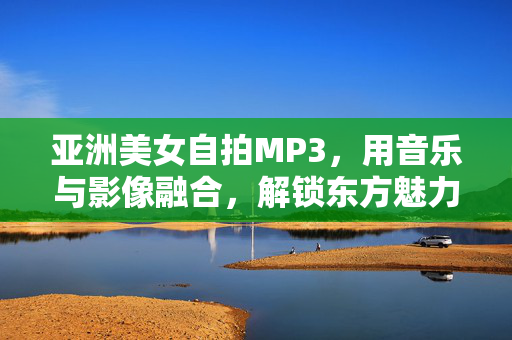 亚洲美女自拍MP3,用音乐与影像融合,解锁东方魅力的听觉视觉盛宴,亚洲美女自拍MP3,音乐与影像融合,解锁东方魅力的听觉视觉盛宴 亚洲美女自拍MP3,用音乐与影像融合,解锁东方魅力的听觉视觉盛宴,亚洲美女自拍MP3,音乐与影像融合,解锁东方魅力的听觉视觉盛宴
