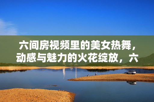 六间房视频里的美女热舞,动感与魅力的火花绽放,六间房视频,美女热舞绽放动感与魅力火花 六间房视频里的美女热舞,动感与魅力的火花绽放,六间房视频,美女热舞绽放动感与魅力火花
