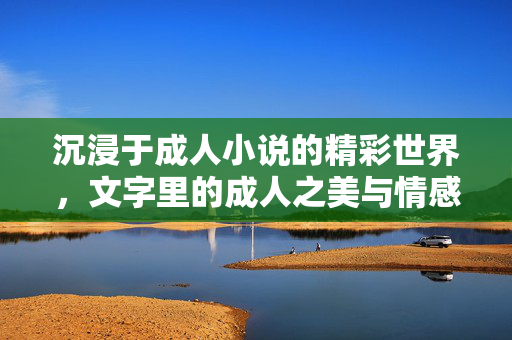 沉浸于成人小说的精彩世界,文字里的成人之美与情感深度探索 沉浸于成人小说的精彩世界,文字里的成人之美与情感深度探索