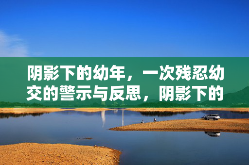 阴影下的幼年,一次残忍幼交的警示与反思,阴影下的幼年,一次残忍幼交的警示与反思 阴影下的幼年,一次残忍幼交的警示与反思,阴影下的幼年,一次残忍幼交的警示与反思