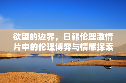 欲望的边界,日韩伦理激情片中的伦理博弈与情感探索,欲望的边界,日韩伦理激情片中的伦理博弈与情感探索 欲望的边界,日韩伦理激情片中的伦理博弈与情感探索,欲望的边界,日韩伦理激情片中的伦理博弈与情感探索