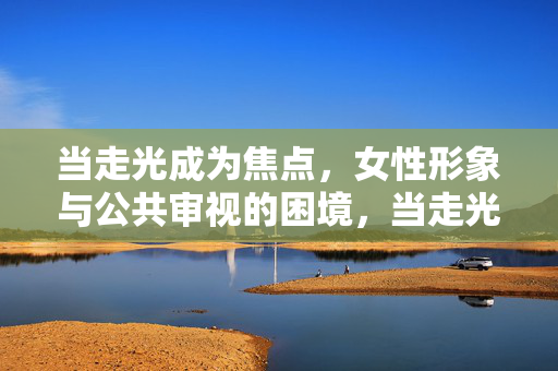 当走光成为焦点,女性形象与公共审视的困境,当走光成为焦点,女性形象与公共审视的困境 当走光成为焦点,女性形象与公共审视的困境,当走光成为焦点,女性形象与公共审视的困境