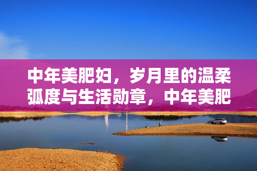 中年美肥妇，岁月里的温柔弧度与生活勋章，中年美肥妇，岁月里的温柔弧度与生活勋章