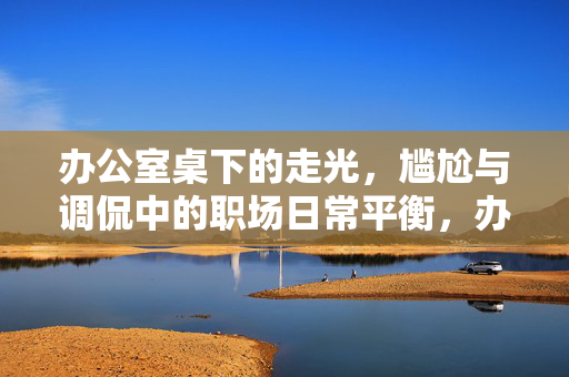 办公室桌下的走光，尴尬与调侃中的职场日常平衡，办公室桌下的走光，尴尬与调侃中的职场日常平衡