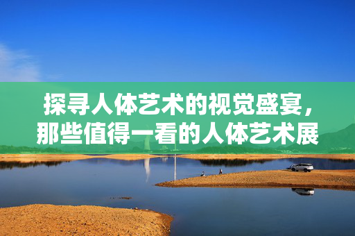 探寻人体艺术的视觉盛宴，那些值得一看的人体艺术展示场所，探寻人体艺术的视觉盛宴，那些值得一看的人体艺术展示场所