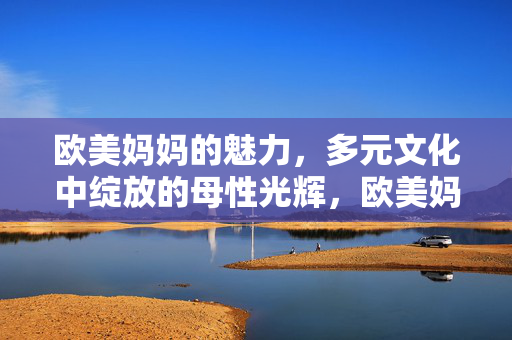 欧美妈妈的魅力，多元文化中绽放的母性光辉，欧美妈妈的魅力，多元文化中绽放的母性光辉