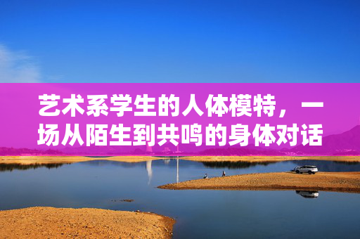 艺术系学生的人体模特,一场从陌生到共鸣的身体对话,艺术系学生的人体模特,一场从陌生到共鸣的身体对话 艺术系学生的人体模特,一场从陌生到共鸣的身体对话,艺术系学生的人体模特,一场从陌生到共鸣的身体对话
