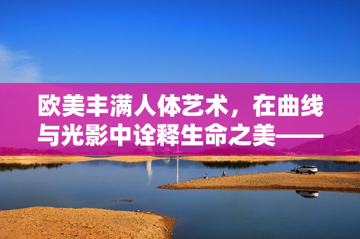 欧美丰满人体艺术,在曲线与光影中诠释生命之美——当丰盈的轮廓遇见艺术的笔触,欧美丰满人体艺术,在曲线与光影中诠释生命之美——当丰盈的轮廓遇见艺术的笔触 欧美丰满人体艺术,在曲线与光影中诠释生命之美——当丰盈的轮廓遇见艺术的笔触,欧美丰满人体艺术,在曲线与光影中诠释生命之美——当丰盈的轮廓遇见艺术的笔触