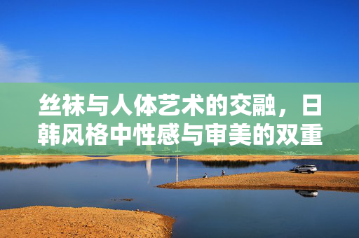 丝袜与人体艺术的交融,日韩风格中性感与审美的双重探索,丝袜与人体艺术的交融,日韩风格中性感与审美的双重探索 丝袜与人体艺术的交融,日韩风格中性感与审美的双重探索,丝袜与人体艺术的交融,日韩风格中性感与审美的双重探索