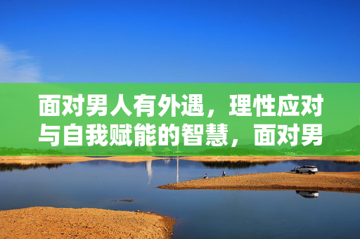 面对男人有外遇，理性应对与自我赋能的智慧，面对男人有外遇，理性应对与自我赋能的智慧