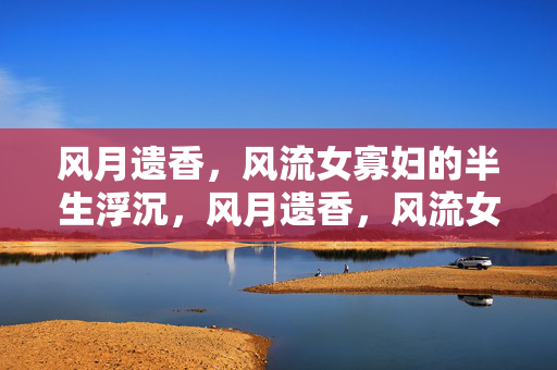 风月遗香,风流女寡妇的半生浮沉,风月遗香,风流女寡妇的半生浮沉 风月遗香,风流女寡妇的半生浮沉,风月遗香,风流女寡妇的半生浮沉