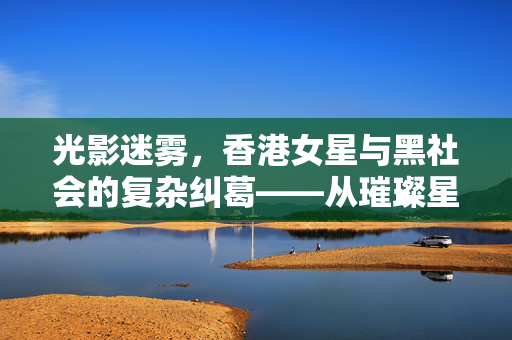 光影迷雾,香港女星与黑社会的复杂纠葛——从璀璨星河到阴影笼罩的岁月,光影迷雾,香港女星与黑社会的复杂纠葛——从璀璨星河到阴影笼罩的岁月 光影迷雾,香港女星与黑社会的复杂纠葛——从璀璨星河到阴影笼罩的岁月,光影迷雾,香港女星与黑社会的复杂纠葛——从璀璨星河到阴影笼罩的岁月