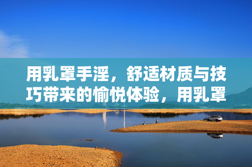 用乳罩手淫,舒适材质与技巧带来的愉悦体验,用乳罩手淫,舒适材质与技巧带来的愉悦体验 用乳罩手淫,舒适材质与技巧带来的愉悦体验,用乳罩手淫,舒适材质与技巧带来的愉悦体验