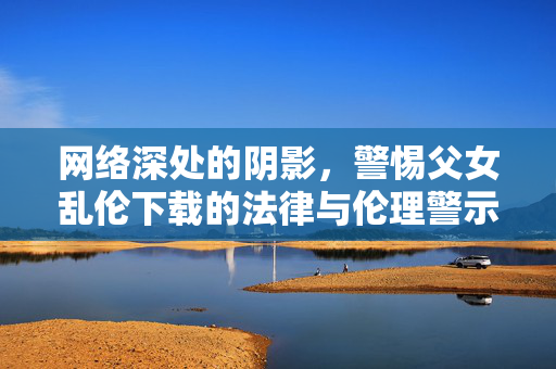 网络深处的阴影,警惕父女乱伦下载的法律与伦理警示,网络深处的阴影,警惕父女乱伦下载的法律与伦理警示 网络深处的阴影,警惕父女乱伦下载的法律与伦理警示,网络深处的阴影,警惕父女乱伦下载的法律与伦理警示